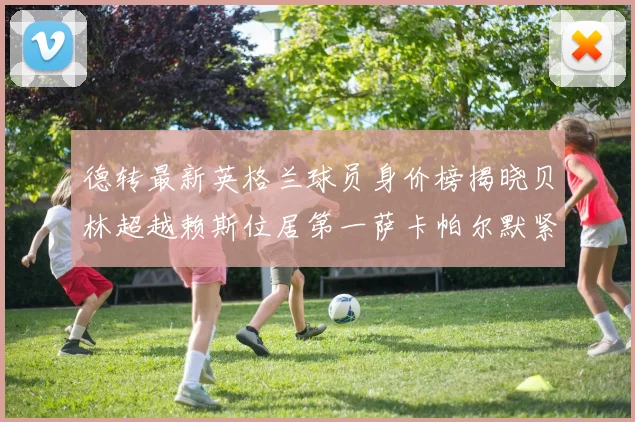 德转最新英格兰球员身价榜揭晓贝林超越赖斯位居第一萨卡帕尔默紧随其后