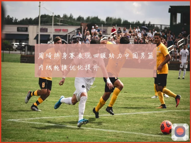 周琦热身赛表现回暖助力中国男篮内线轮换优化提升