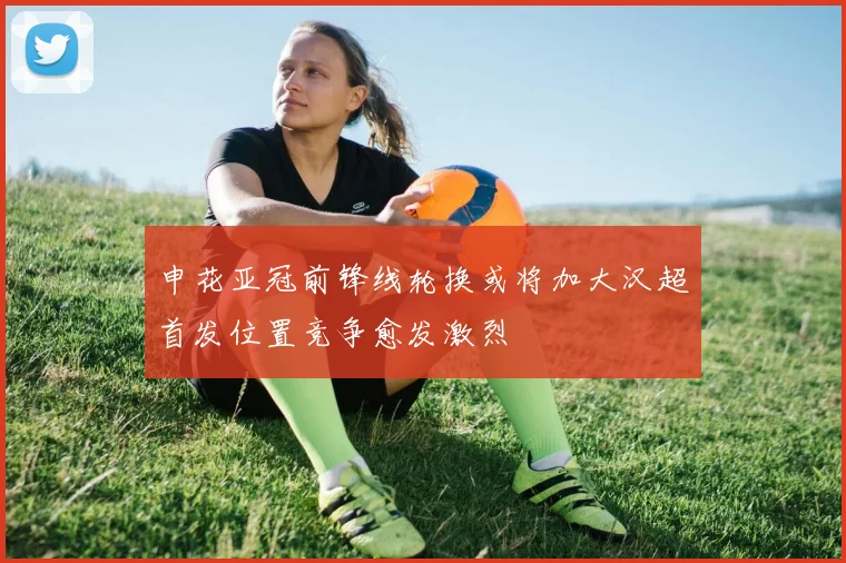 申花亚冠前锋线轮换或将加大汉超首发位置竞争愈发激烈