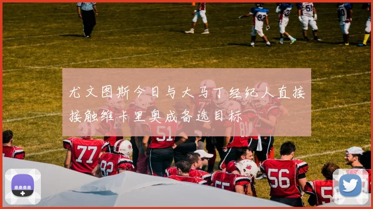 尤文图斯今日与大马丁经纪人直接接触维卡里奥成备选目标