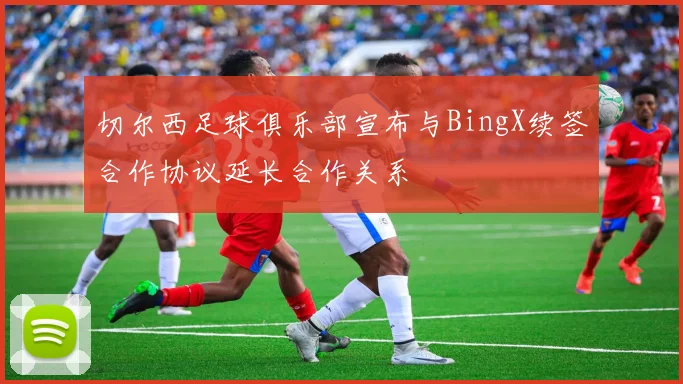 切尔西足球俱乐部宣布与BingX续签合作协议延长合作关系