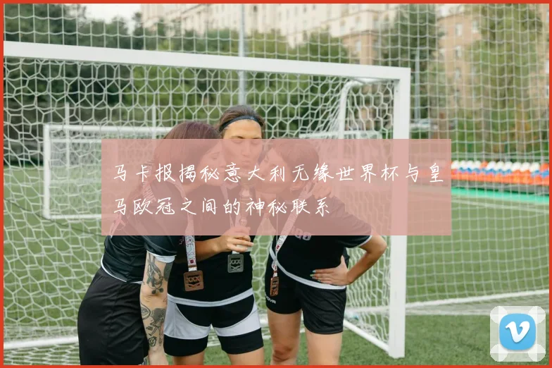 马卡报揭秘意大利无缘世界杯与皇马欧冠之间的神秘联系