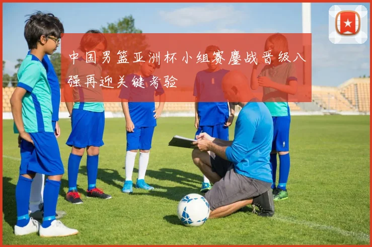 中国男篮亚洲杯小组赛鏖战晋级八强再迎关键考验