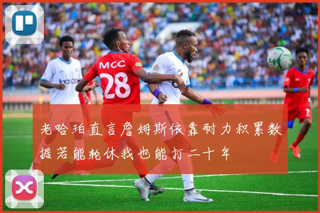 老哈珀直言詹姆斯依靠耐力积累数据若能轮休我也能打二十年