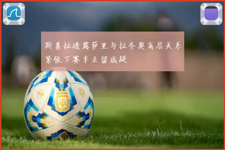 斯基拉透露萨里与拉齐奥高层关系紧张下赛季去留成疑
