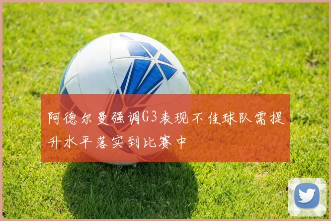 阿德尔曼强调G3表现不佳球队需提升水平落实到比赛中