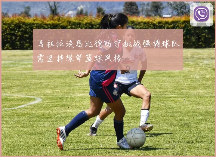 马祖拉谈恩比德防守挑战强调球队需坚持绿军篮球风格