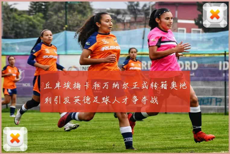 丘库埃梅卡和万纳尔正式转籍奥地利引发英德足球人才争夺战