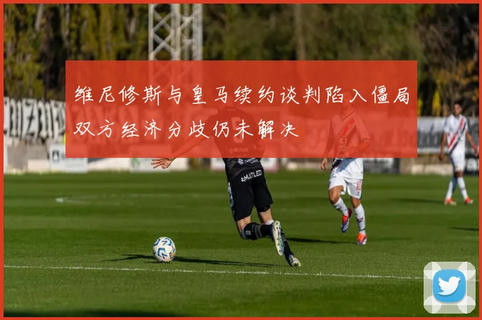 维尼修斯与皇马续约谈判陷入僵局双方经济分歧仍未解决