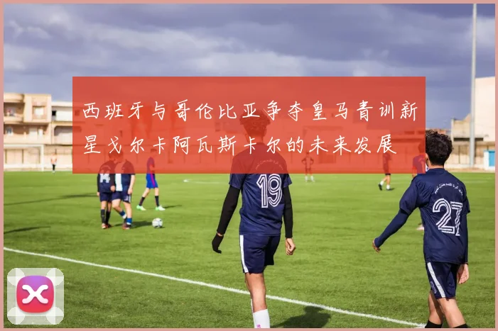 西班牙与哥伦比亚争夺皇马青训新星戈尔卡阿瓦斯卡尔的未来发展