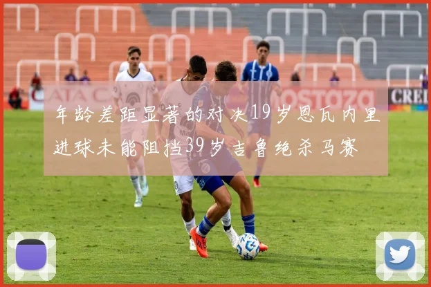 年龄差距显著的对决19岁恩瓦内里进球未能阻挡39岁吉鲁绝杀马赛